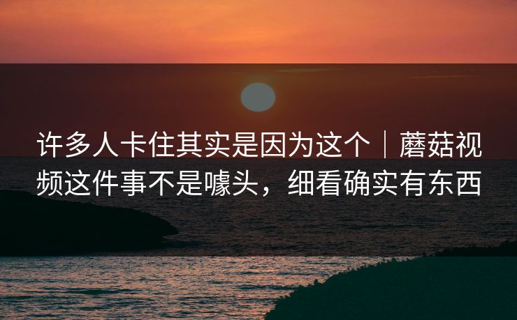 许多人卡住其实是因为这个｜蘑菇视频这件事不是噱头，细看确实有东西