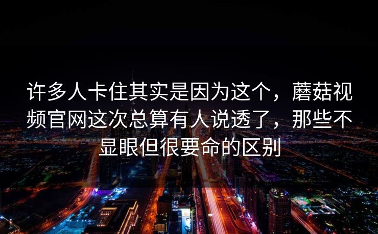 许多人卡住其实是因为这个，蘑菇视频官网这次总算有人说透了，那些不显眼但很要命的区别