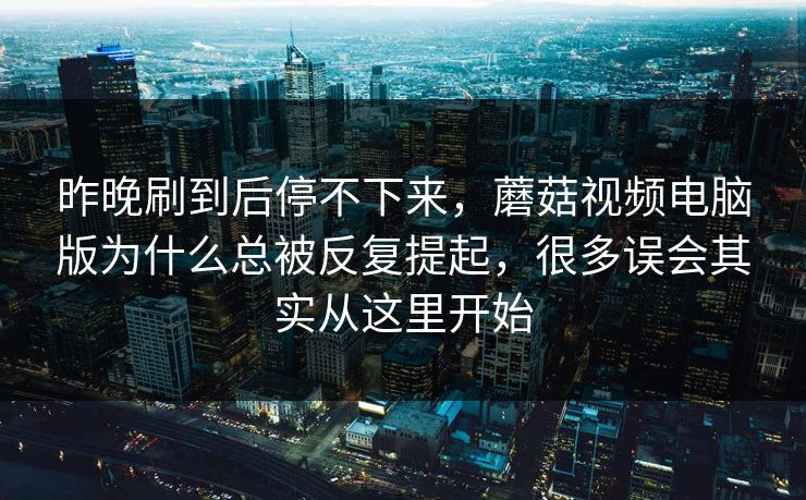 昨晚刷到后停不下来，蘑菇视频电脑版为什么总被反复提起，很多误会其实从这里开始