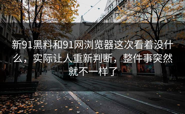 新91黑料和91网浏览器这次看着没什么，实际让人重新判断，整件事突然就不一样了