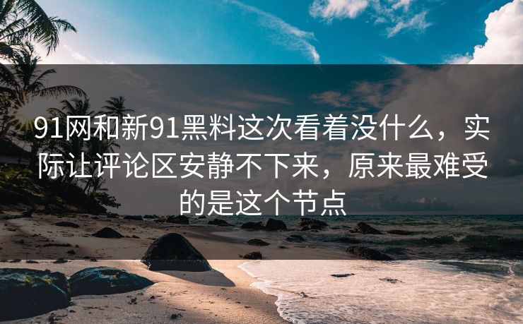 91网和新91黑料这次看着没什么，实际让评论区安静不下来，原来最难受的是这个节点