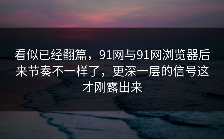 看似已经翻篇，91网与91网浏览器后来节奏不一样了，更深一层的信号这才刚露出来