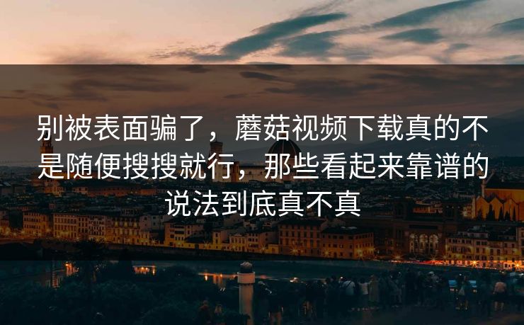 别被表面骗了，蘑菇视频下载真的不是随便搜搜就行，那些看起来靠谱的说法到底真不真