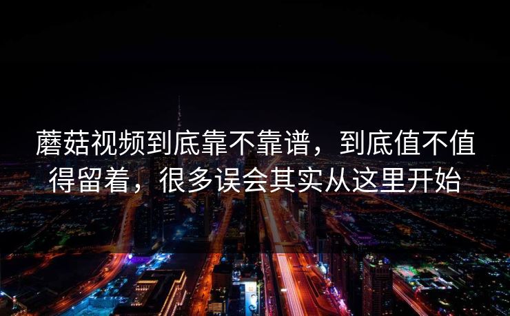 蘑菇视频到底靠不靠谱，到底值不值得留着，很多误会其实从这里开始
