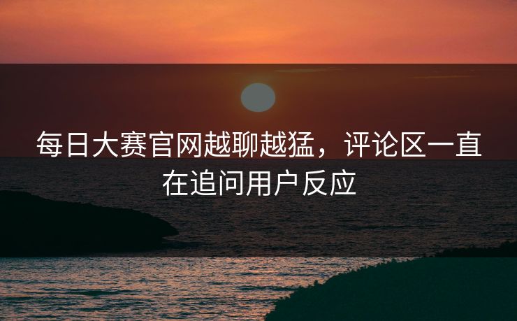 每日大赛官网越聊越猛，评论区一直在追问用户反应