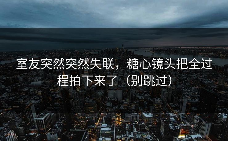 室友突然突然失联，糖心镜头把全过程拍下来了（别跳过）