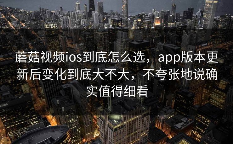 蘑菇视频ios到底怎么选，app版本更新后变化到底大不大，不夸张地说确实值得细看