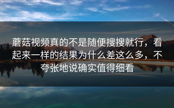 蘑菇视频真的不是随便搜搜就行，看起来一样的结果为什么差这么多，不夸张地说确实值得细看