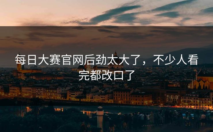 每日大赛官网后劲太大了，不少人看完都改口了