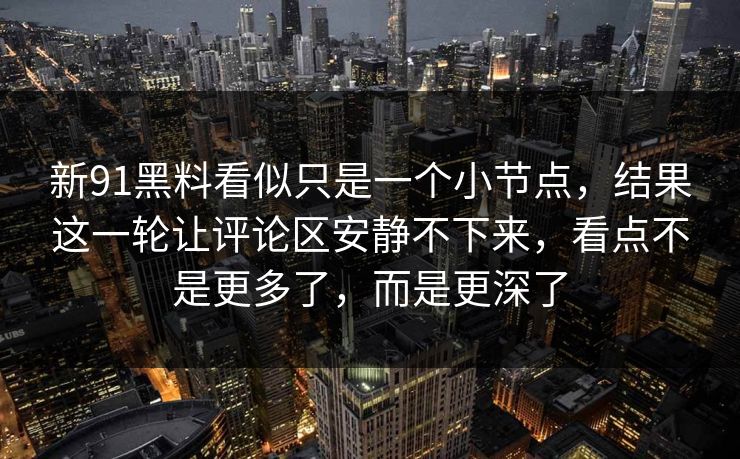新91黑料看似只是一个小节点,结果这一轮让评论区安静不下来,看点不是更多了,而是更深了 新91黑料看似只是一个小节点,结果这一轮让评论区安静不下来,看点不是更多了,而是更深了