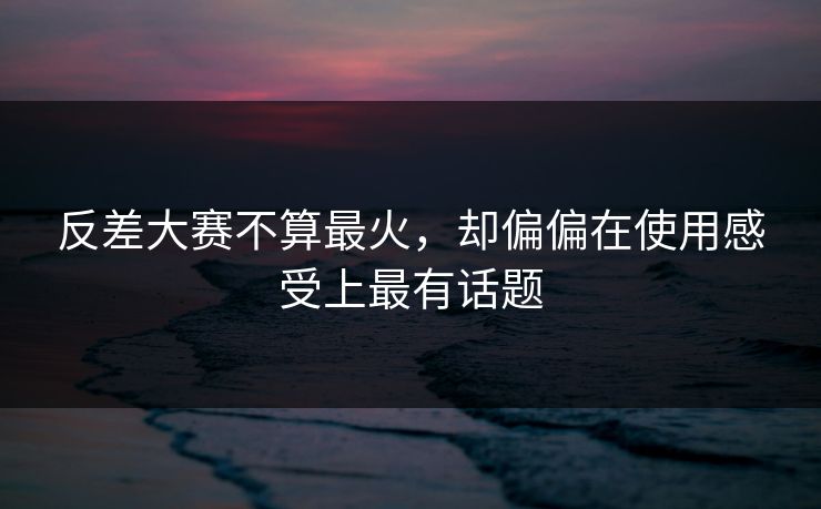 反差大赛不算最火，却偏偏在使用感受上最有话题