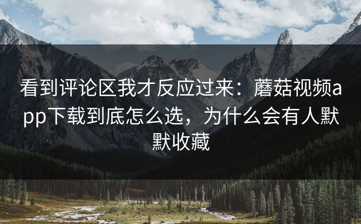 看到评论区我才反应过来：蘑菇视频app下载到底怎么选，为什么会有人默默收藏