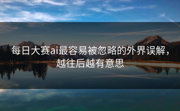 每日大赛ai最容易被忽略的外界误解，越往后越有意思