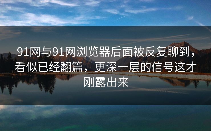 91网与91网浏览器后面被反复聊到，看似已经翻篇，更深一层的信号这才刚露出来