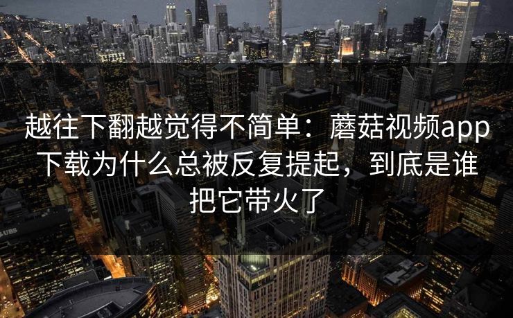 越往下翻越觉得不简单：蘑菇视频app下载为什么总被反复提起，到底是谁把它带火了