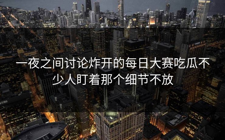 一夜之间讨论炸开的每日大赛吃瓜不少人盯着那个细节不放