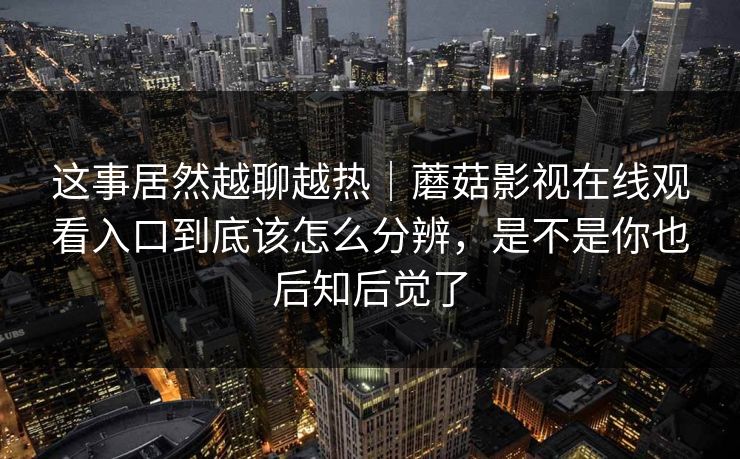 这事居然越聊越热｜蘑菇影视在线观看入口到底该怎么分辨，是不是你也后知后觉了