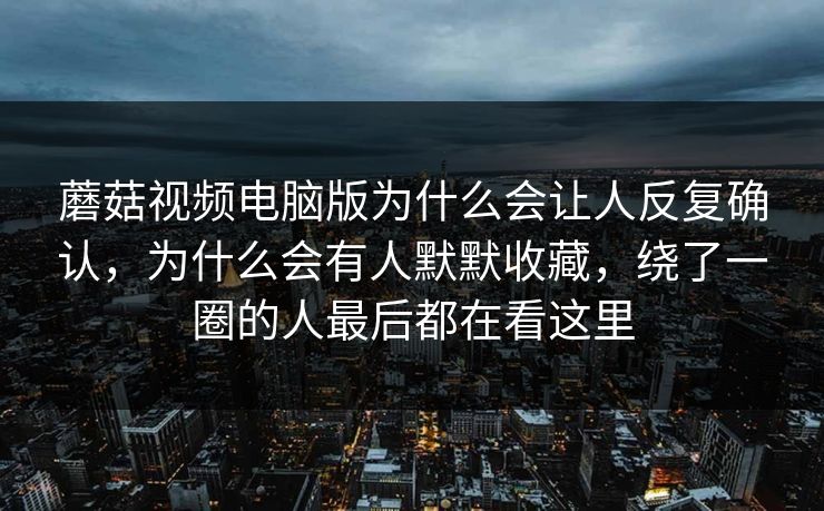 蘑菇视频电脑版为什么会让人反复确认，为什么会有人默默收藏，绕了一圈的人最后都在看这里