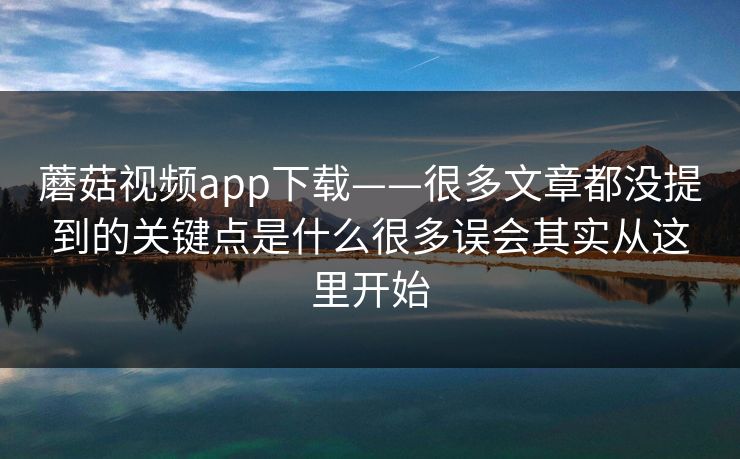 蘑菇视频app下载——很多文章都没提到的关键点是什么很多误会其实从这里开始