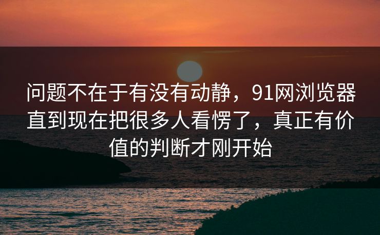 问题不在于有没有动静，91网浏览器直到现在把很多人看愣了，真正有价值的判断才刚开始
