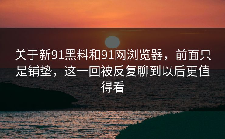关于新91黑料和91网浏览器，前面只是铺垫，这一回被反复聊到以后更值得看