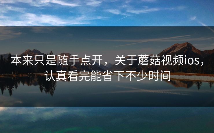 本来只是随手点开，关于蘑菇视频ios，认真看完能省下不少时间