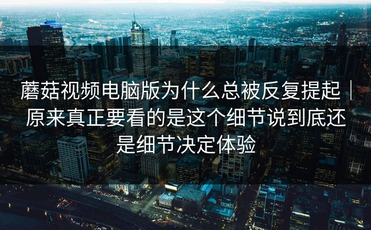 蘑菇视频电脑版为什么总被反复提起｜原来真正要看的是这个细节说到底还是细节决定体验