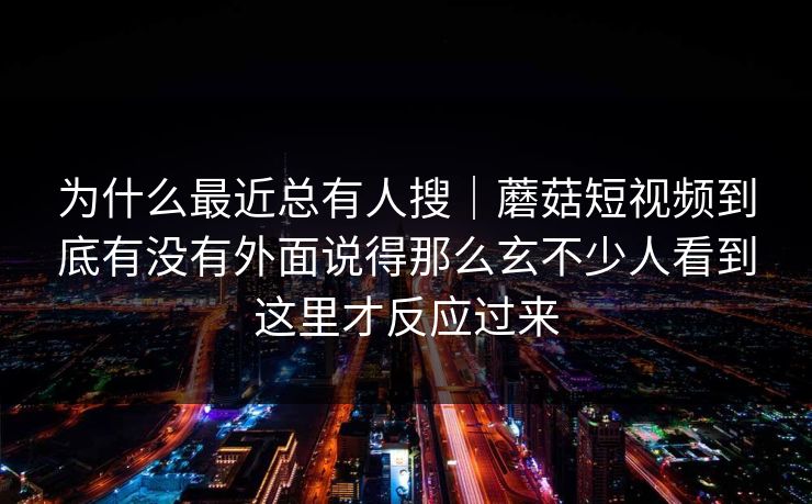为什么最近总有人搜｜蘑菇短视频到底有没有外面说得那么玄不少人看到这里才反应过来