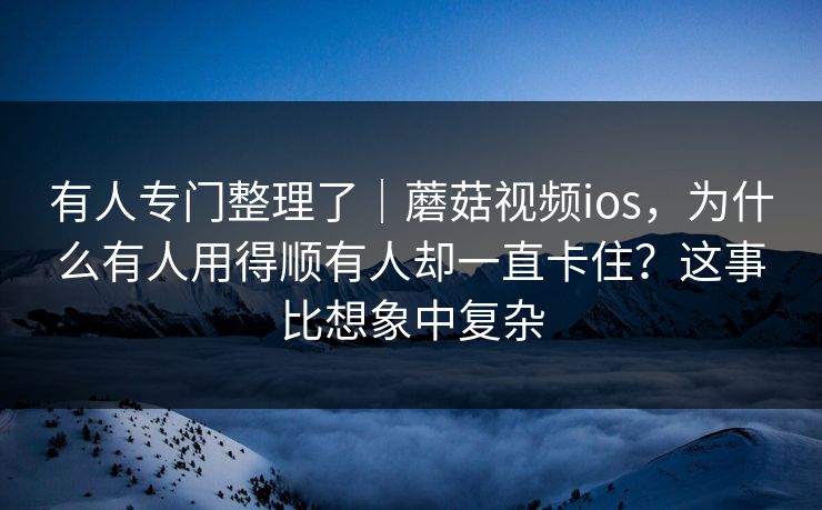 有人专门整理了｜蘑菇视频ios，为什么有人用得顺有人却一直卡住？这事比想象中复杂