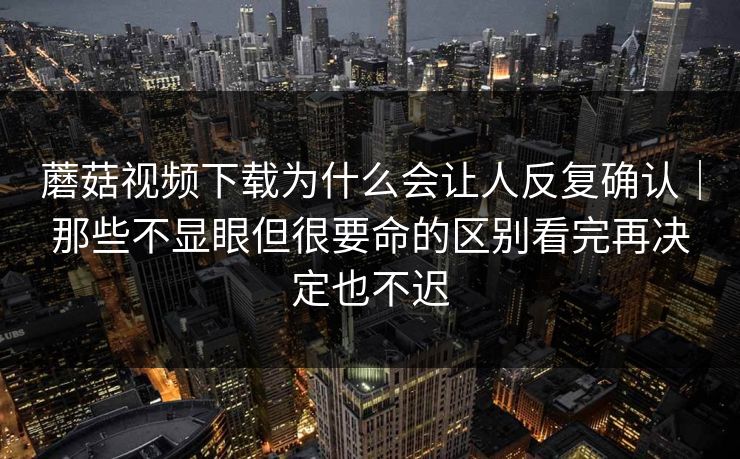 蘑菇视频下载为什么会让人反复确认｜那些不显眼但很要命的区别看完再决定也不迟