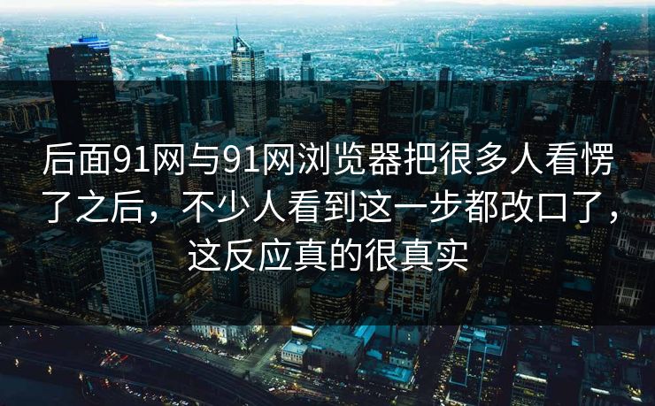 后面91网与91网浏览器把很多人看愣了之后，不少人看到这一步都改口了，这反应真的很真实