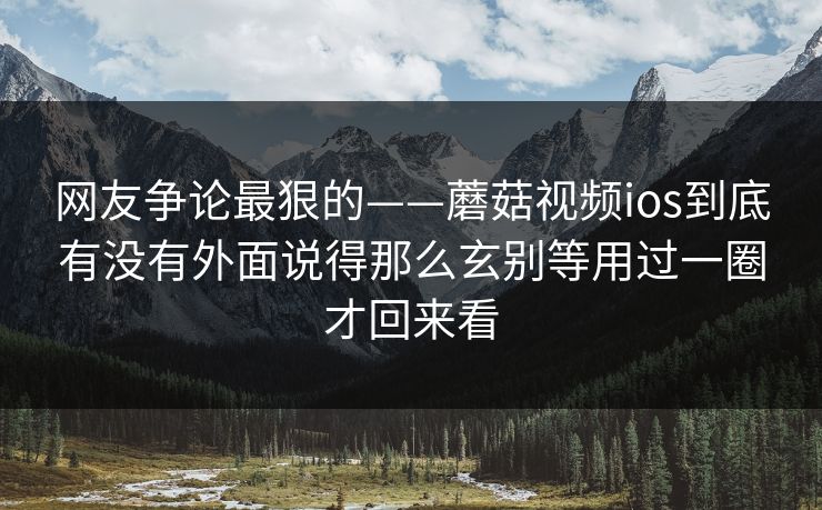 网友争论最狠的——蘑菇视频ios到底有没有外面说得那么玄别等用过一圈才回来看