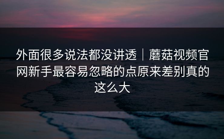 外面很多说法都没讲透｜蘑菇视频官网新手最容易忽略的点原来差别真的这么大