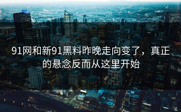 91网和新91黑料昨晚走向变了，真正的悬念反而从这里开始