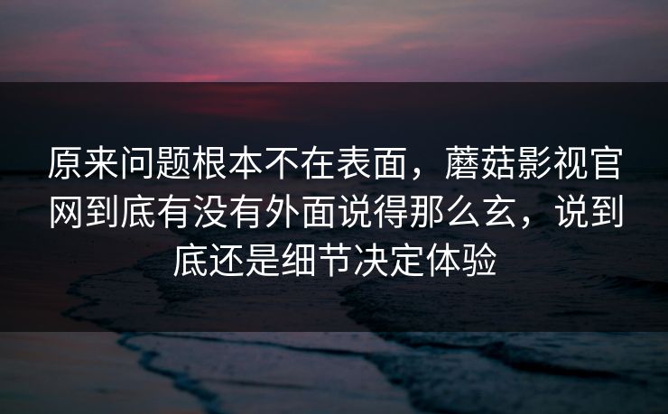 原来问题根本不在表面，蘑菇影视官网到底有没有外面说得那么玄，说到底还是细节决定体验