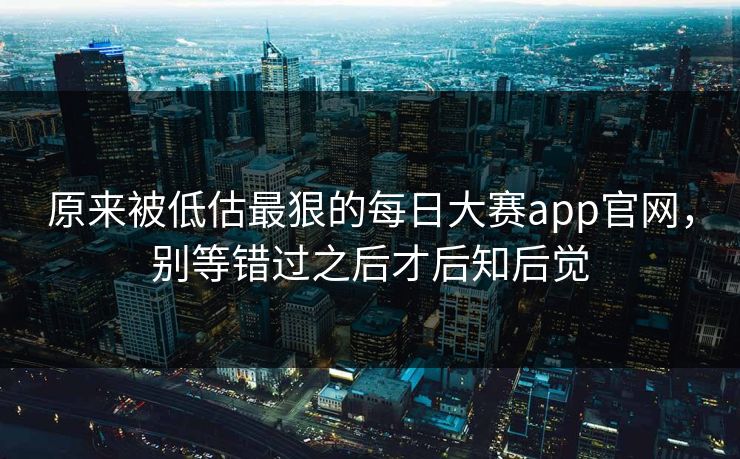 原来被低估最狠的每日大赛app官网，别等错过之后才后知后觉