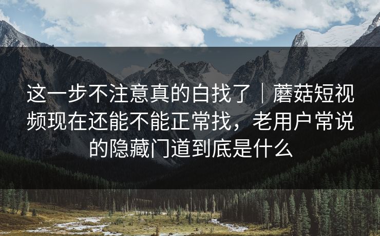 这一步不注意真的白找了｜蘑菇短视频现在还能不能正常找，老用户常说的隐藏门道到底是什么