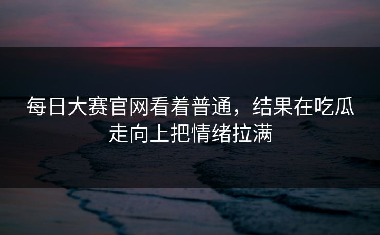 每日大赛官网看着普通，结果在吃瓜走向上把情绪拉满