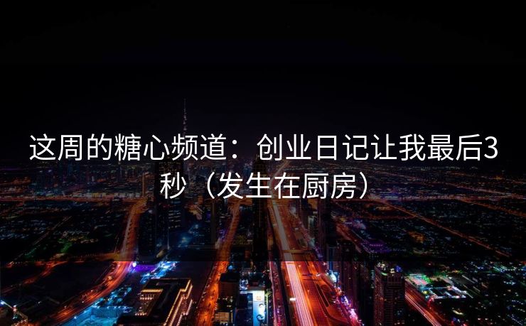 这周的糖心频道：创业日记让我最后3秒（发生在厨房）