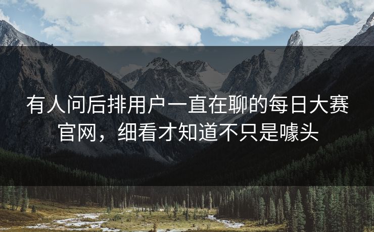 有人问后排用户一直在聊的每日大赛官网，细看才知道不只是噱头