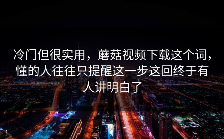 冷门但很实用，蘑菇视频下载这个词，懂的人往往只提醒这一步这回终于有人讲明白了