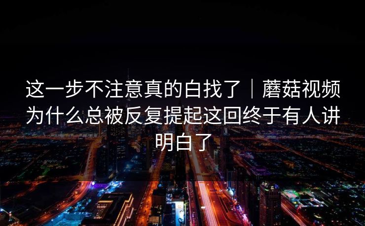 这一步不注意真的白找了｜蘑菇视频为什么总被反复提起这回终于有人讲明白了
