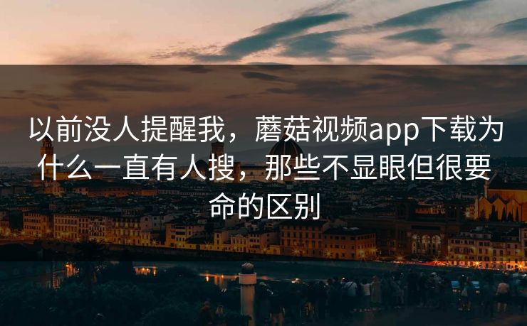 以前没人提醒我，蘑菇视频app下载为什么一直有人搜，那些不显眼但很要命的区别