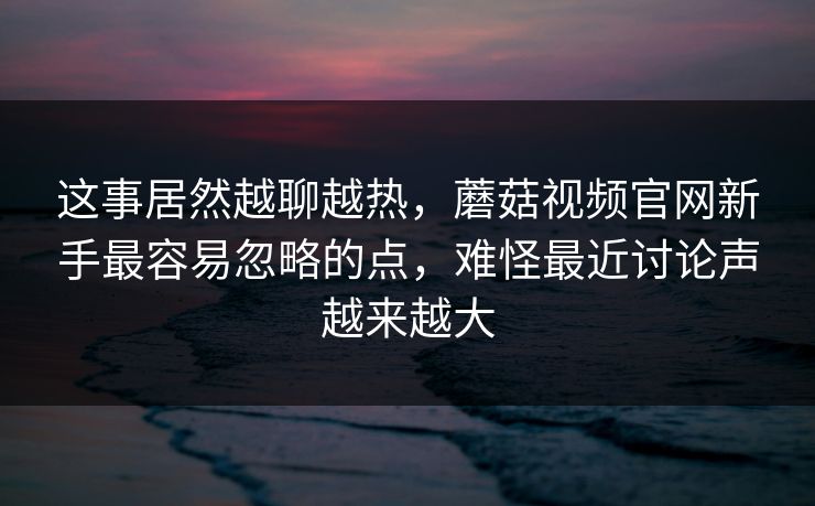 这事居然越聊越热，蘑菇视频官网新手最容易忽略的点，难怪最近讨论声越来越大