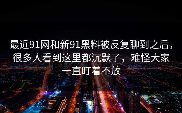 最近91网和新91黑料被反复聊到之后，很多人看到这里都沉默了，难怪大家一直盯着不放