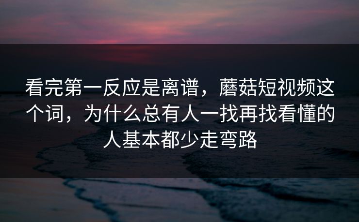 看完第一反应是离谱，蘑菇短视频这个词，为什么总有人一找再找看懂的人基本都少走弯路