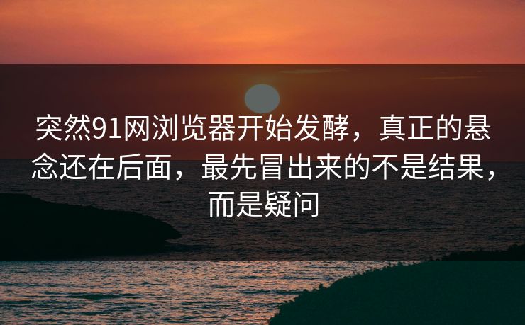 突然91网浏览器开始发酵，真正的悬念还在后面，最先冒出来的不是结果，而是疑问