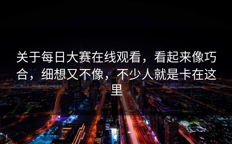 关于每日大赛在线观看，看起来像巧合，细想又不像，不少人就是卡在这里