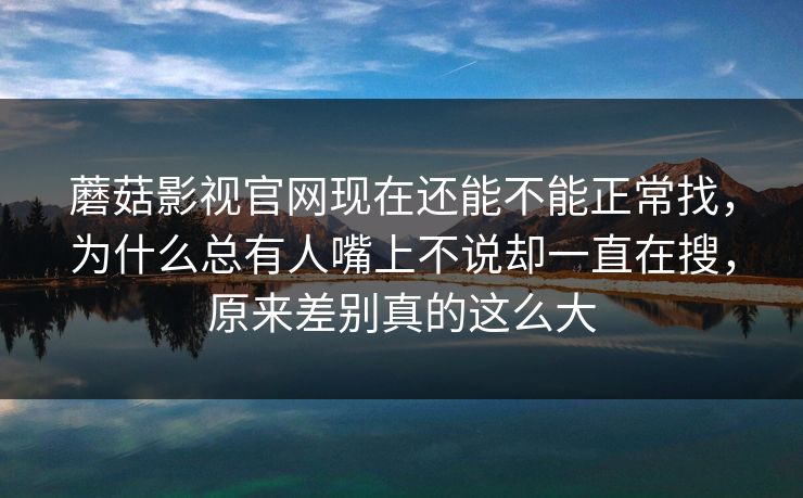 蘑菇影视官网现在还能不能正常找，为什么总有人嘴上不说却一直在搜，原来差别真的这么大