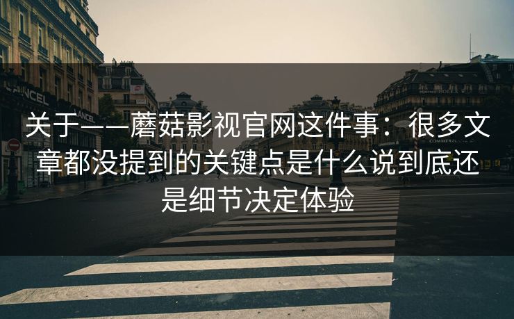 关于——蘑菇影视官网这件事：很多文章都没提到的关键点是什么说到底还是细节决定体验